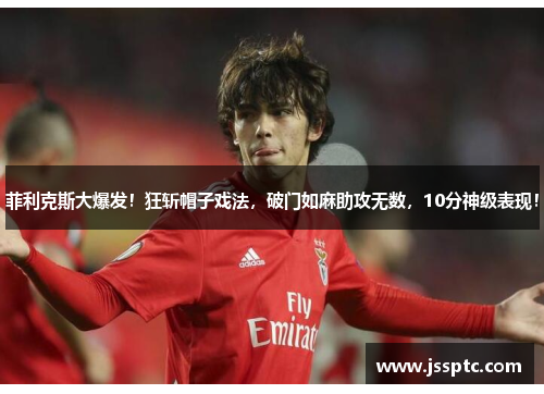 菲利克斯大爆发！狂斩帽子戏法，破门如麻助攻无数，10分神级表现！